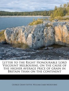 Letter to the Right Honourable Lord Viscount Melbourne, on the cause of the higher average price of grain in Britain than on the continent