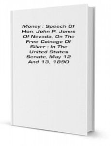 Money : Speech Of Hon. John P. Jones Of Nevada, On The Free Coinage Of Silver : In The United States Senate, May 12 And 13, 1890 [FACSIMILE]