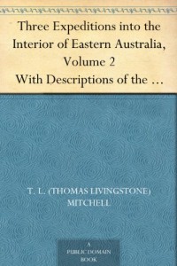 Three Expeditions into the Interior of Eastern Australia, Volume 2 With Descriptions of the Recently Explored Region of Australia Felix, and of the Present Colony of New South Wales