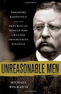 Unreasonable Men: Theodore Roosevelt and the Republican Rebels Who Created Progressive Politics
