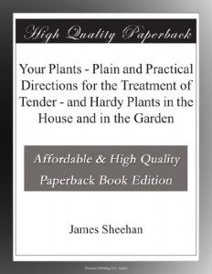 Your Plants – Plain and Practical Directions for the Treatment of Tender – and Hardy Plants in the House and in the Garden