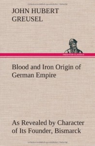 Blood and Iron Origin of German Empire as Revealed by Character of Its Founder, Bismarck