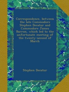 Correspondence, between the late Commodore Stephen Decatur and Commodore James Barron, which led to the unfortunate meeting of the twenty-second of March