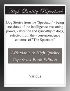 Dog Stories from the “Spectator” – being anecdotes of the intelligence, reasoning power, – affection and sympathy of dogs, selected from the – correspondence columns of “The Spectator”