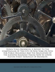 Down Town Brooklyn: A Report To The Comptroller Of The City Of New York On Sites For Public Buildings And The Relocation Of The Elevated Railroad Tracks Now In Lower Fulton Street Borough Of Brooklyn