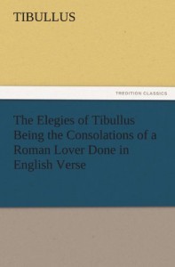 The Elegies of Tibullus Being the Consolations of a Roman Lover Done in English Verse (TREDITION CLASSICS)