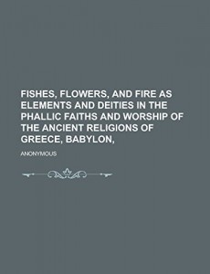 Fishes, Flowers, and Fire as Elements and Deities in the Phallic Faiths and Worship of the Ancient Religions of Greece, Babylon,