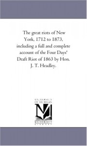 The great riots of New York, 1712 to 1873, including a full and complete account of the Four Days’ Draft Riot of 1863 by Hon. J. T. Headley.