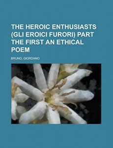 The Heroic Enthusiasts (Gli Eroici Furori) Part the First  An Ethical Poem