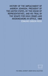 History of the impeachment of Andrew Johnson, President of the United States, by the House of Representatives, and his trial by the Senate for high crimes and misdemeanors in office, 1868