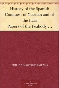 History of the Spanish Conquest of Yucatan and of the Itzas Papers of the Peabody Museum of American Archaeology and Ethnology, Hard University. Vol. VII.