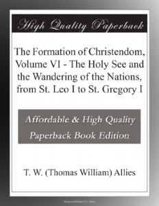 The Formation of Christendom, Volume VI – The Holy See and the Wandering of the Nations, from St. Leo I to St. Gregory I