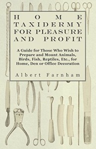Home Taxidermy for Pleasure and Profit – A Guide for Those Whome Taxidermy for Pleasure and Profit – A Guide for Those Who Wish to Prepare and Mount a