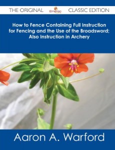 How to Fence Containing Full Instruction for Fencing and the Use of the Broadsword; Also Instruction in Archery – The Original Classic Edition