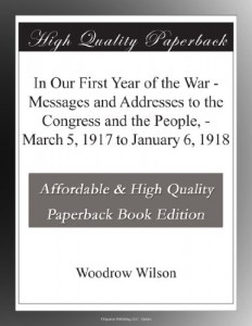 In Our First Year of the War – Messages and Addresses to the Congress and the People, – March 5, 1917 to January 6, 1918