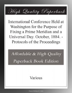 International Conference Held at Washington for the Purpose of Fixing a Prime Meridian and a Universal Day. October, 1884. – Protocols of the Proceedings