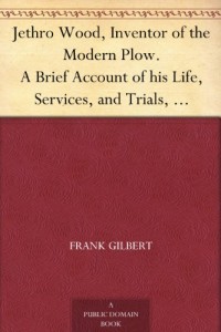 Jethro Wood, Inventor of the Modern Plow. A Brief Account of his Life, Services, and Trials, Together with Facts Subsequent to his Death, and Incident to his Great Invent