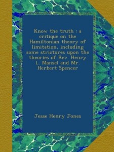 Know the truth : a critique on the Hamiltonian theory of limitation, including some strictures upon the theories of Rev. Henry L. Mansel and Mr. Herbert Spencer