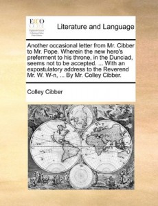 Another occasional letter from Mr. Cibber to Mr. Pope. Wherein the new hero’s preferment to his throne, in the Dunciad, seems not to be accepted. … … Mr. W. W-n, … By Mr. Colley Cibber.