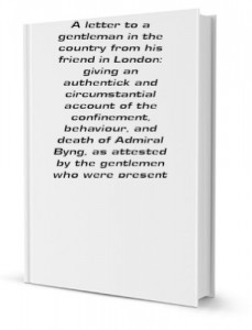 A letter to a gentleman in the country from his friend in London: giving an authentick and circumstantial account of the confinement, behaviour, and death of Admiral Byng, as attested by the gentlemen who were present [FACSIMILE]