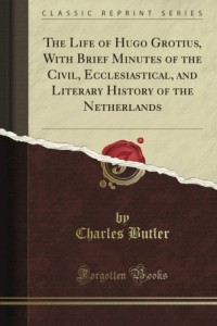 The Life of Hugo Grotius, With Brief Minutes of the Civil, Ecclesiastical, and Literary History of the Netherlands (Classic Reprint)
