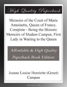 Memoirs of the Court of Marie Antoinette, Queen of France, Complete – Being the Historic Memoirs of Madam Campan, First Lady in Waiting to the Queen