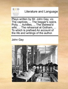 Plays written by Mr. John Gay, viz. The captives, … The beggar’s opera. Polly, … Achilles, … The distress’d wife, … The rehearsal at Gotham, … of the life and writings of the author.