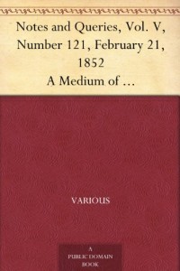 Notes and Queries, Vol. V, Number 121, February 21, 1852 A Medium of Inter-communication for Literary Men, Artists, Antiquaries, Genealogists, etc.