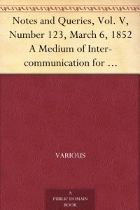 Notes and Queries, Vol. V, Number 123, March 6, 1852 A Medium of Inter-communication for Literary Men, Artists, Antiquaries, Genealogists, etc.