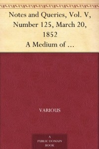Notes and Queries, Vol. V, Number 125, March 20, 1852 A Medium of Inter-communication for Literary Men, Artists, Antiquaries, Genealogists, etc.