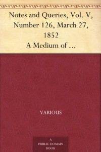 Notes and Queries, Vol. V, Number 126, March 27, 1852 A Medium of Inter-communication for Literary Men, Artists, Antiquaries, Genealogists, etc.