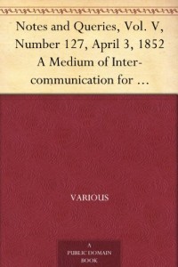 Notes and Queries, Vol. V, Number 127, April 3, 1852 A Medium of Inter-communication for Literary Men, Artists, Antiquaries, Genealogists, etc.