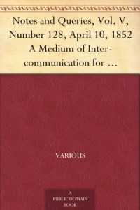 Notes and Queries, Vol. V, Number 128, April 10, 1852 A Medium of Inter-communication for Literary Men, Artists, Antiquaries, Genealogists, etc.