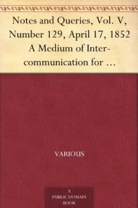 Notes and Queries, Vol. V, Number 129, April 17, 1852 A Medium of Inter-communication for Literary Men, Artists, Antiquaries, Genealogists, etc.