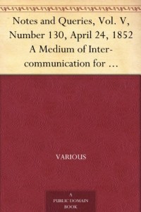 Notes and Queries, Vol. V, Number 130, April 24, 1852 A Medium of Inter-communication for Literary Men, Artists, Antiquaries, Genealogists, etc.