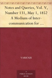 Notes and Queries, Vol. V, Number 131, May 1, 1852 A Medium of Inter-communication for Literary Men, Artists, Antiquaries, Genealogists, etc.