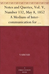 Notes and Queries, Vol. V, Number 132, May 8, 1852 A Medium of Inter-communication for Literary Men, Artists, Antiquaries, Genealogists, etc.