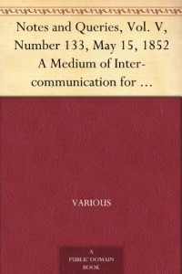 Notes and Queries, Vol. V, Number 133, May 15, 1852 A Medium of Inter-communication for Literary Men, Artists, Antiquaries, Genealogists, etc.