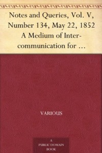 Notes and Queries, Vol. V, Number 134, May 22, 1852 A Medium of Inter-communication for Literary Men, Artists, Antiquaries, Genealogists, etc.