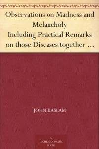 Observations on Madness and Melancholy Including Practical Remarks on those Diseases together with Cases and an Account of the Morbid Appearances on Dissection