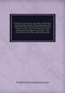 A practical treatise on gas-light exhibiting a summary description of the apparatus and machinery best calculated for illuminating streets, houses, and manufactories, with carburetted hydrogen, or coal-gas : with remarks on the utility, safety, and genera