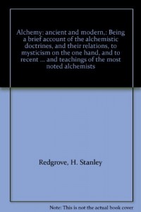 Alchemy: ancient and modern,: Being a brief account of the alchemistic doctrines, and their relations, to mysticism on the one hand, and to recent … and teachings of the most noted alchemists