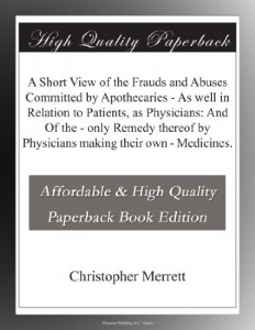 A Short View of the Frauds and Abuses Committed by Apothecaries – As well in Relation to Patients, as Physicians: And Of the – only Remedy thereof by Physicians making their own – Medicines.