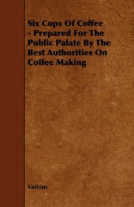 Six Cups of Coffee – Prepared for the Public Palate by the Best Authorities on Coffee Making