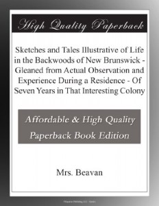 Sketches and Tales Illustrative of Life in the Backwoods of New Brunswick – Gleaned from Actual Observation and Experience During a Residence – Of Seven Years in That Interesting Colony
