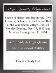 Sketch of Handel and Beethoven – Two Lectures, Delivered in the Lecture Hall of the Wimbledon Village Club, on Monday Evening, Dec. 14, 1863; and Monday Evening, Jan. 11, 1864