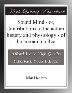 Sound Mind – or, Contributions to the natural history and physiology – of the human intellect