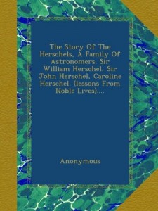 The Story Of The Herschels, A Family Of Astronomers. Sir William Herschel, Sir John Herschel, Caroline Herschel. (lessons From Noble Lives)….