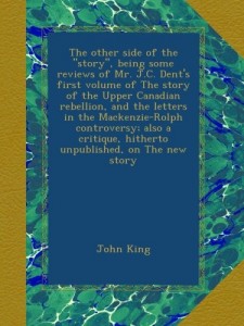 The other side of the “story”, being some reviews of Mr. J.C. Dent’s first volume of The story of the Upper Canadian rebellion, and the letters in the … hitherto unpublished, on The new story