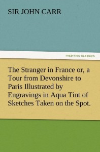 The Stranger in France or, a Tour from Devonshire to Paris Illustrated by Engravings in Aqua Tint of Sketches Taken on the Spot. (TREDITION CLASSICS)